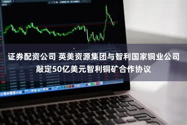 证券配资公司 英美资源集团与智利国家铜业公司敲定50亿美元智利铜矿合作协议