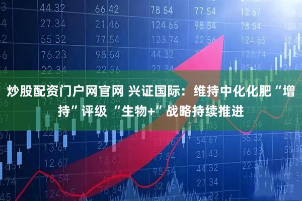 炒股配资门户网官网 兴证国际：维持中化化肥“增持”评级 “生物+”战略持续推进