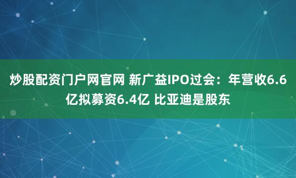 炒股配资门户网官网 新广益IPO过会：年营收6.6亿拟募资6.4亿 比亚迪是股东
