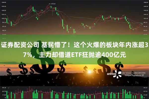 证券配资公司 基民懵了！这个火爆的板块年内涨超37%，主力却借道ETF狂抛逾400亿元