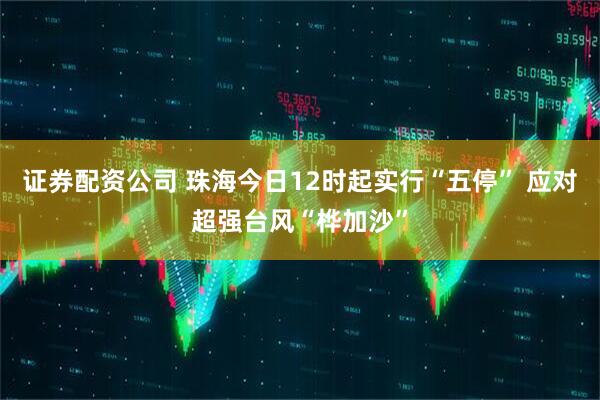 证券配资公司 珠海今日12时起实行“五停” 应对超强台风“桦加沙”