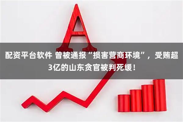 配资平台软件 曾被通报“损害营商环境”，受贿超3亿的山东贪官被判死缓！