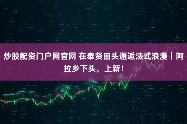 炒股配资门户网官网 在奉贤田头邂逅法式浪漫丨阿拉乡下头，上新！