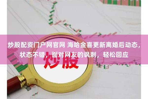 炒股配资门户网官网 海哈金喜更新离婚后动态，状态不错，面对网友的讽刺，轻松回应