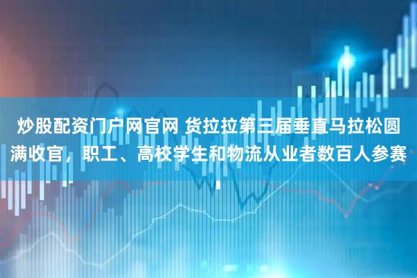 炒股配资门户网官网 货拉拉第三届垂直马拉松圆满收官，职工、高校学生和物流从业者数百人参赛
