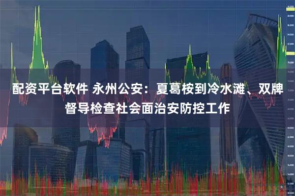 配资平台软件 永州公安：夏葛桉到冷水滩、双牌督导检查社会面治安防控工作