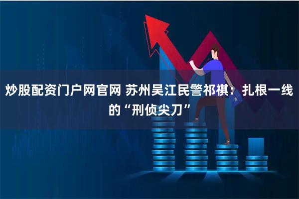 炒股配资门户网官网 苏州吴江民警祁祺：扎根一线的“刑侦尖刀”