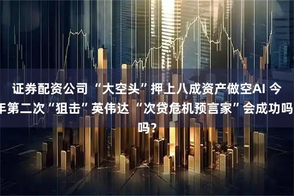 证券配资公司 “大空头”押上八成资产做空AI 今年第二次“狙击”英伟达 “次贷危机预言家”会成功吗？