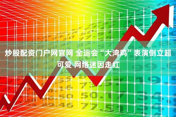 炒股配资门户网官网 全运会“大湾鸡”表演倒立超可爱 网络迷因走红