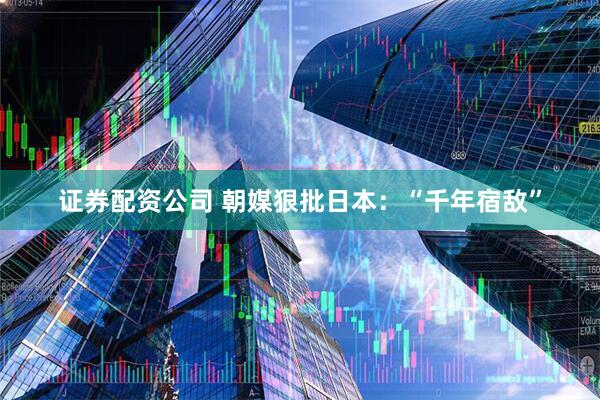 证券配资公司 朝媒狠批日本：“千年宿敌”
