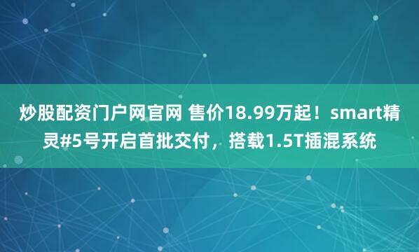 炒股配资门户网官网 售价18.99万起！smart精灵#5号开启首批交付，搭载1.5T插混系统