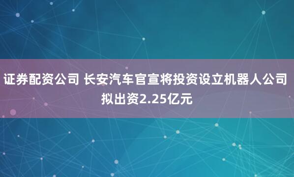 证券配资公司 长安汽车官宣将投资设立机器人公司 拟出资2.25亿元