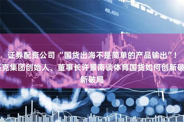 证券配资公司 “国货出海不是简单的产品输出”! 匹克集团创始人、董事长许景南谈体育国货如何创新破局