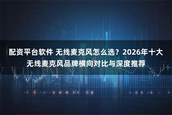 配资平台软件 无线麦克风怎么选？2026年十大无线麦克风品牌横向对比与深度推荐