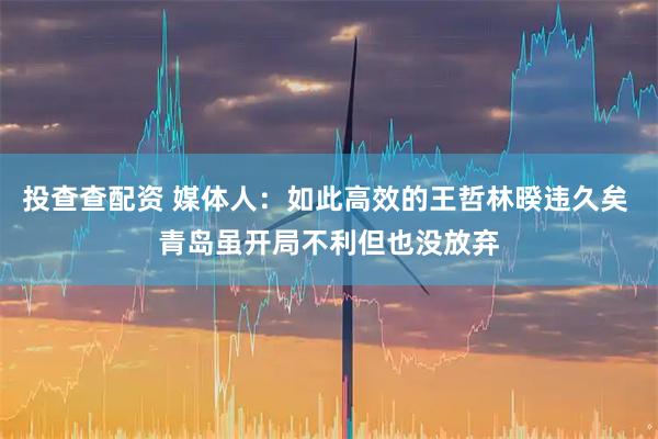 投查查配资 媒体人：如此高效的王哲林暌违久矣 青岛虽开局不利但也没放弃