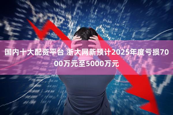 国内十大配资平台 浙大网新预计2025年度亏损7000万元至5000万元