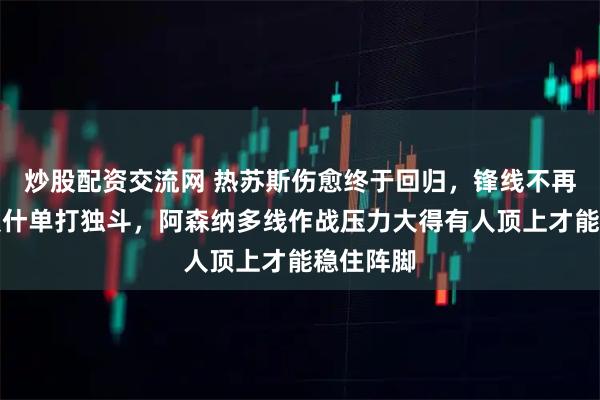炒股配资交流网 热苏斯伤愈终于回归，锋线不再靠哲凯赖什单打独斗，阿森纳多线作战压力大得有人顶上才能稳住阵脚