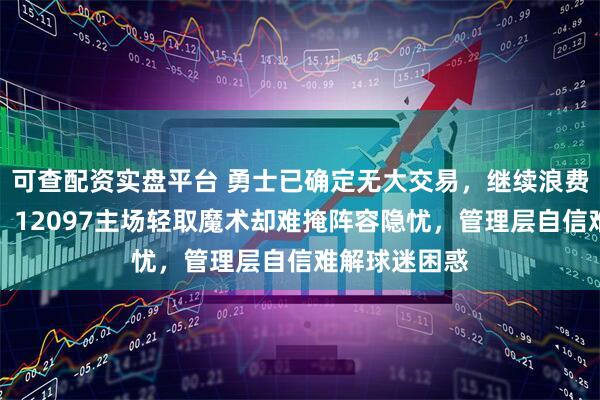 可查配资实盘平台 勇士已确定无大交易，继续浪费库里巅峰期，12097主场轻取魔术却难掩阵容隐忧，管理层自信难解球迷困惑