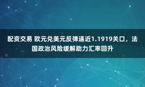 配资交易 欧元兑美元反弹逼近1.1919关口，法国政治风险缓解助力汇率回升