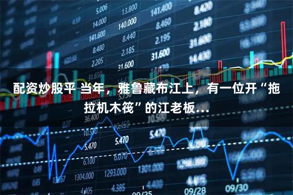 配资炒股平 当年，雅鲁藏布江上，有一位开“拖拉机木筏”的江老板…