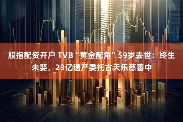股指配资开户 TVB“黄金配角”59岁去世：终生未娶，23亿遗产委托古天乐慈善中