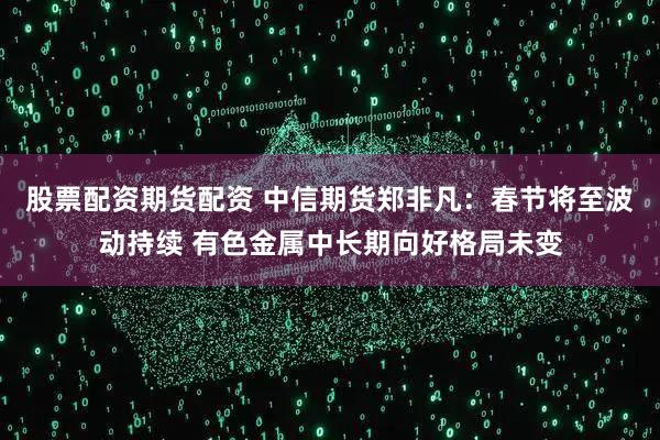 股票配资期货配资 中信期货郑非凡：春节将至波动持续 有色金属中长期向好格局未变