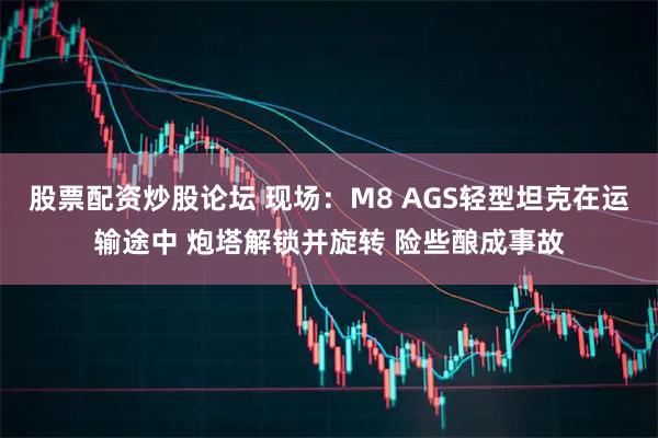 股票配资炒股论坛 现场：M8 AGS轻型坦克在运输途中 炮塔解锁并旋转 险些酿成事故