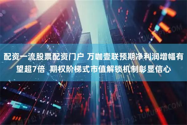 配资一流股票配资门户 万咖壹联预期净利润增幅有望超7倍  期权阶梯式市值解锁机制彰显信心