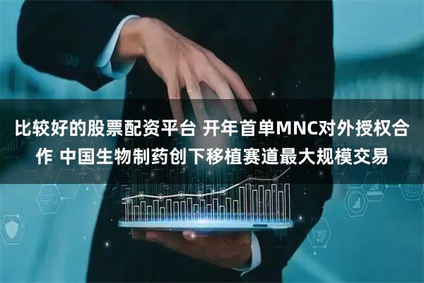 比较好的股票配资平台 开年首单MNC对外授权合作 中国生物制药创下移植赛道最大规模交易