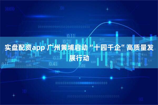 实盘配资app 广州黄埔启动“十园千企”高质量发展行动