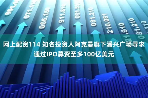 网上配资114 知名投资人阿克曼旗下潘兴广场寻求通过IPO募资至多100亿美元