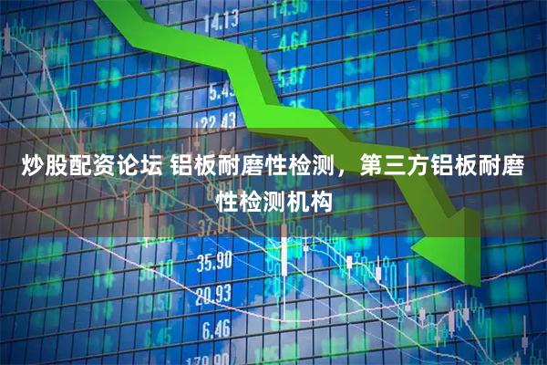 炒股配资论坛 铝板耐磨性检测，第三方铝板耐磨性检测机构
