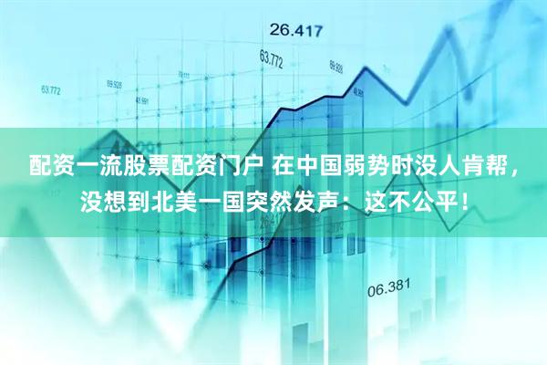配资一流股票配资门户 在中国弱势时没人肯帮，没想到北美一国突然发声：这不公平！