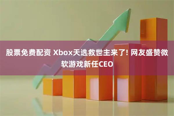 股票免费配资 Xbox天选救世主来了! 网友盛赞微软游戏新任CEO