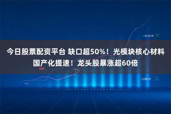 今日股票配资平台 缺口超50%！光模块核心材料国产化提速！龙头股暴涨超60倍