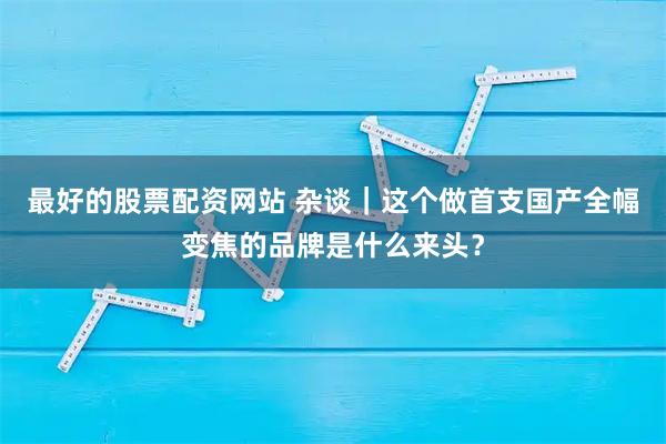 最好的股票配资网站 杂谈｜这个做首支国产全幅变焦的品牌是什么来头？