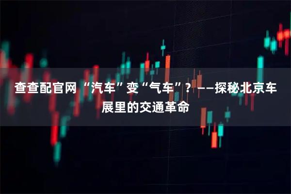 查查配官网 “汽车”变“气车”？——探秘北京车展里的交通革命