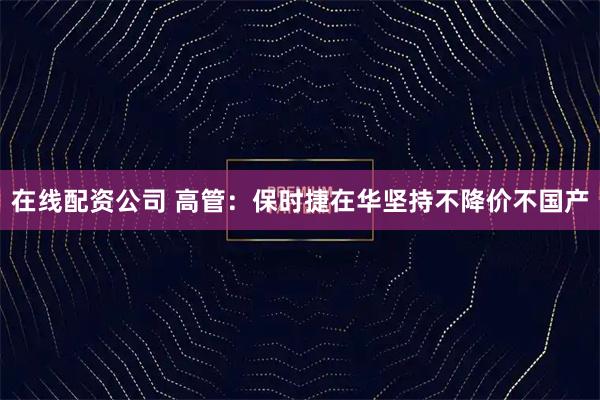 在线配资公司 高管：保时捷在华坚持不降价不国产