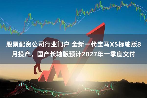 股票配资公司行业门户 全新一代宝马X5标轴版8月投产，国产长轴版预计2027年一季度交付