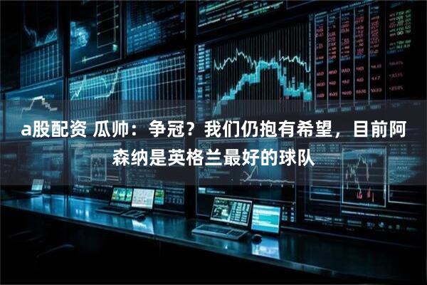 a股配资 瓜帅：争冠？我们仍抱有希望，目前阿森纳是英格兰最好的球队