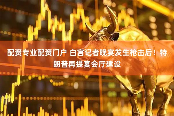 配资专业配资门户 白宫记者晚宴发生枪击后！特朗普再提宴会厅建设