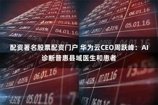 配资著名股票配资门户 华为云CEO周跃峰：AI诊断普惠县域医生和患者