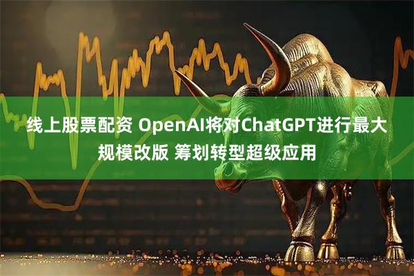 线上股票配资 OpenAI将对ChatGPT进行最大规模改版 筹划转型超级应用