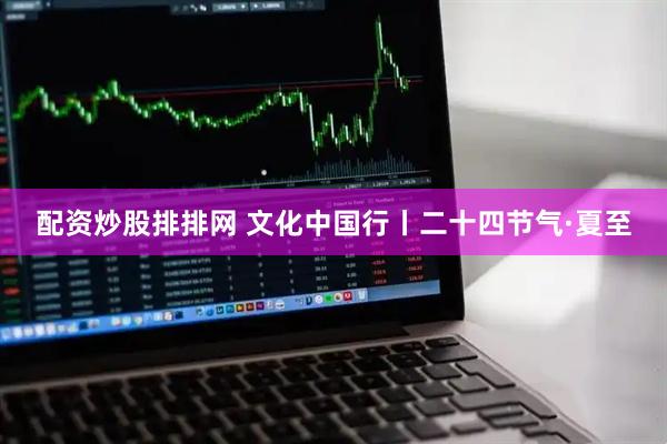 配资炒股排排网 文化中国行丨二十四节气·夏至