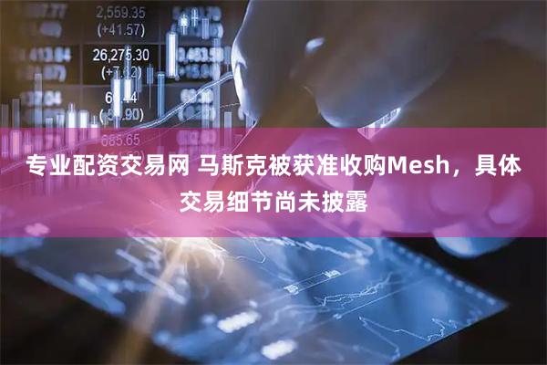 专业配资交易网 马斯克被获准收购Mesh，具体交易细节尚未披露