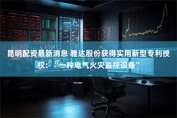 昆明配资最新消息 雅达股份获得实用新型专利授权：“一种电气火灾监控设备”