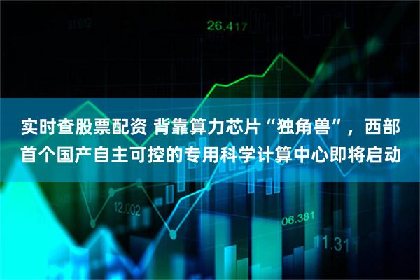 实时查股票配资 背靠算力芯片“独角兽”，西部首个国产自主可控的专用科学计算中心即将启动